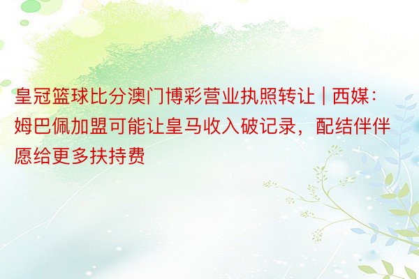 皇冠篮球比分澳门博彩营业执照转让 | 西媒：姆巴佩加盟可能让皇马收入破记录，配结伴伴愿给更多扶持费