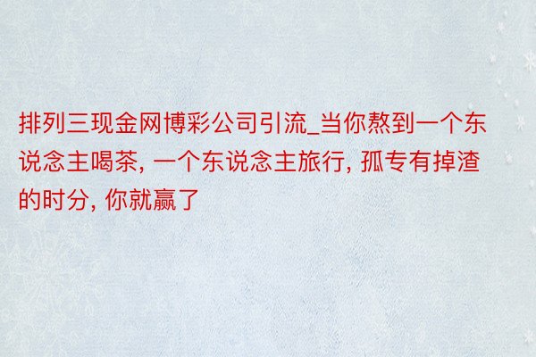 排列三现金网博彩公司引流_当你熬到一个东说念主喝茶, 一个东说念主旅行, 孤专有掉渣的时分, 你就赢了