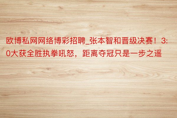 欧博私网网络博彩招聘_张本智和晋级决赛!3:0大获全胜执拳吼怒,距离夺冠只是一步之遥