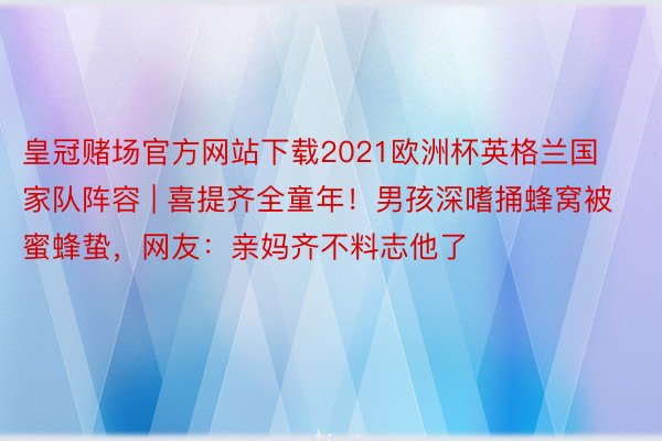 皇冠赌场官方网站下载2021欧洲杯英格兰国家队阵容 | 喜提齐全童年!男孩深嗜捅蜂窝被蜜蜂蛰,网友:亲妈齐不料志他了
