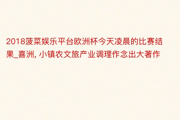 2018菠菜娱乐平台欧洲杯今天凌晨的比赛结果_喜洲, 小镇农文旅产业调理作念出大著作