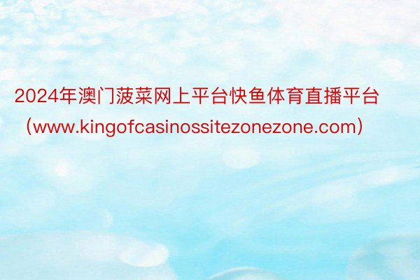 2024年澳门菠菜网上平台快鱼体育直播平台（www.kingofcasinossitezonezone.com）