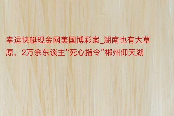 幸运快艇现金网美国博彩案_湖南也有大草原,2万余东谈主“死心指令”郴州仰天湖