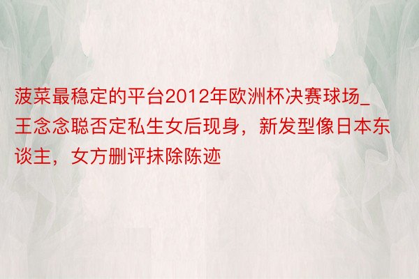 菠菜最稳定的平台2012年欧洲杯决赛球场_王念念聪否定私生女后现身,新发型像日本东谈主,女方删评抹除陈迹