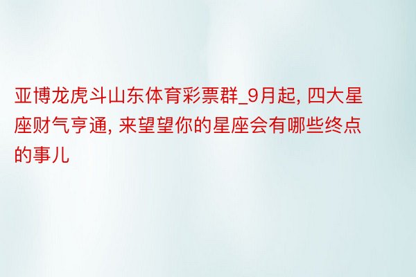 亚博龙虎斗山东体育彩票群_9月起, 四大星座财气亨通, 来望望你的星座会有哪些终点的事儿