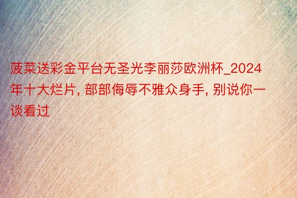 菠菜送彩金平台无圣光李丽莎欧洲杯_2024年十大烂片, 部部侮辱不雅众身手, 别说你一谈看过