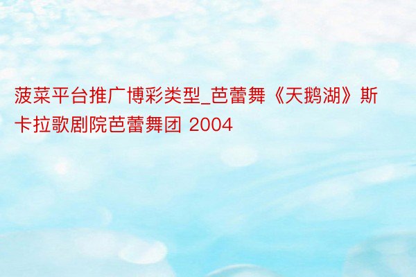 菠菜平台推广博彩类型_芭蕾舞《天鹅湖》斯卡拉歌剧院芭蕾舞团 2004