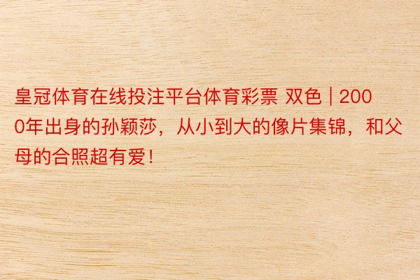 皇冠体育在线投注平台体育彩票 双色 | 2000年出身的孙颖莎,从小到大的像片集锦,和父母的合照超有爱!