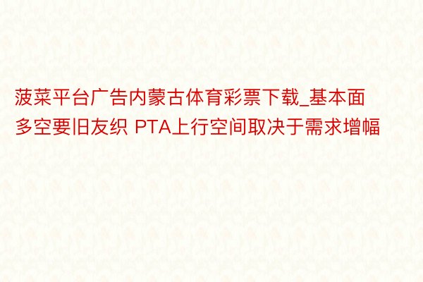菠菜平台广告内蒙古体育彩票下载_基本面多空要旧友织 PTA上行空间取决于需求增幅