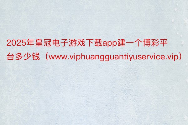 2025年皇冠电子游戏下载app建一个博彩平台多少钱（www.viphuangguantiyuservice.vip）