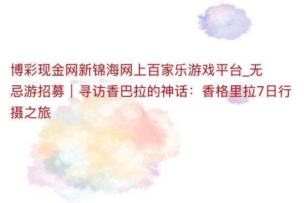 博彩现金网新锦海网上百家乐游戏平台_无忌游招募｜寻访香巴拉的神话：香格里拉7日行摄之旅